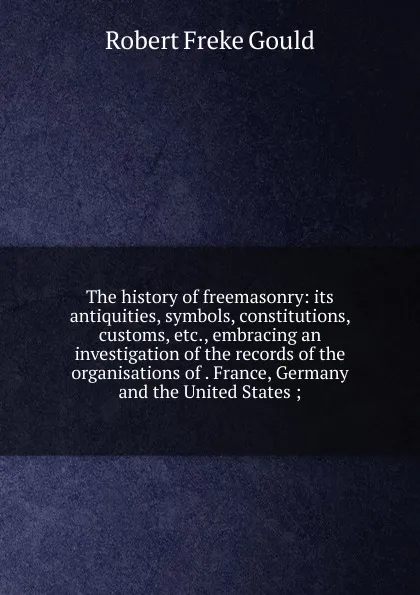 Обложка книги The history of freemasonry: its antiquities, symbols, constitutions, customs, etc., embracing an investigation of the records of the organisations of . France, Germany and the United States ;, Robert Freke Gould