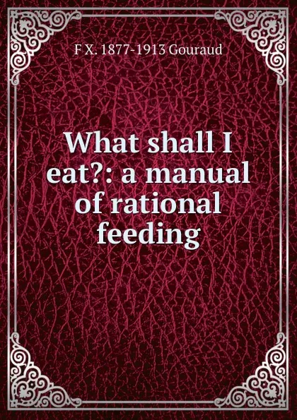 Обложка книги What shall I eat.: a manual of rational feeding, F X. 1877-1913 Gouraud