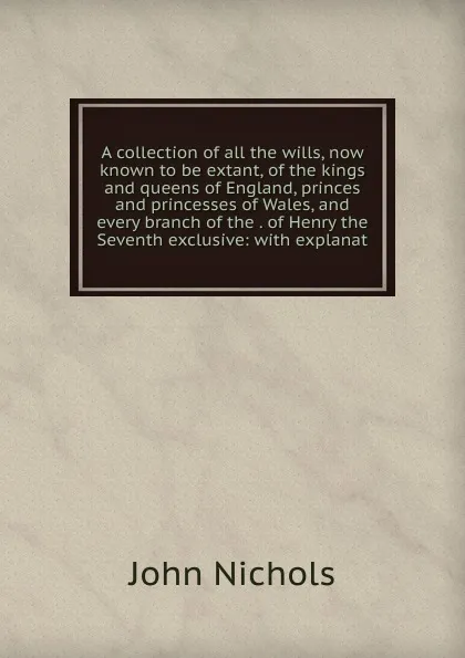 Обложка книги A collection of all the wills, now known to be extant, of the kings and queens of England, princes and princesses of Wales, and every branch of the . of Henry the Seventh exclusive: with explanat, John Nichols