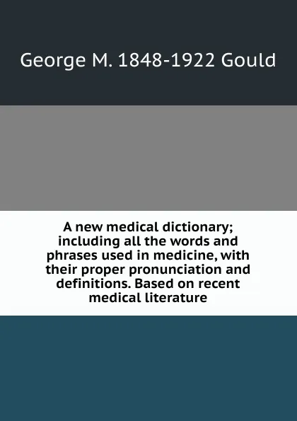 Обложка книги A new medical dictionary; including all the words and phrases used in medicine, with their proper pronunciation and definitions. Based on recent medical literature, George M. 1848-1922 Gould