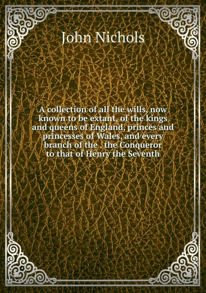 Обложка книги A collection of all the wills, now known to be extant, of the kings and queens of England, princes and princesses of Wales, and every branch of the . the Conqueror to that of Henry the Seventh, John Nichols