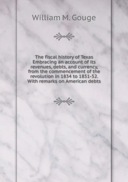 Обложка книги The fiscal history of Texas Embracing an account of its revenues, debts, and currency, from the commencement of the revolution in 1834 to 1851-52. With remarks on American debts, William M. Gouge