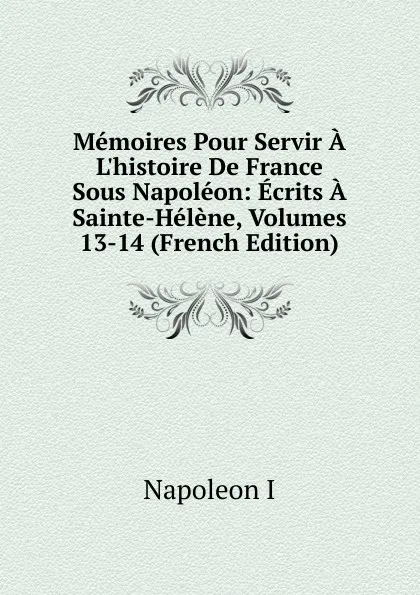 Обложка книги Memoires Pour Servir A L.histoire De France Sous Napoleon: Ecrits A Sainte-Helene, Volumes 13-14 (French Edition), Napoleon I