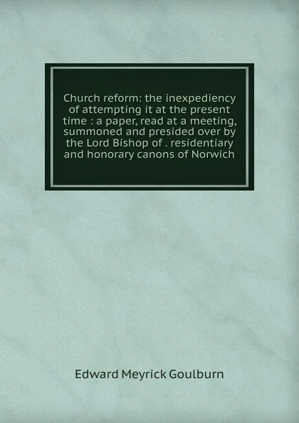 Обложка книги Church reform: the inexpediency of attempting it at the present time : a paper, read at a meeting, summoned and presided over by the Lord Bishop of . residentiary and honorary canons of Norwich, Goulburn Edward Meyrick