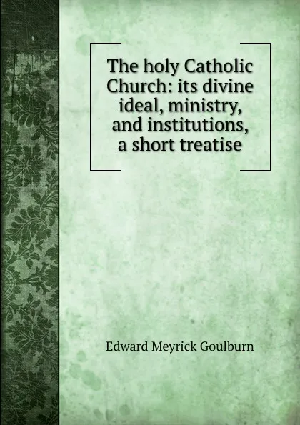 Обложка книги The holy Catholic Church: its divine ideal, ministry, and institutions, a short treatise, Goulburn Edward Meyrick