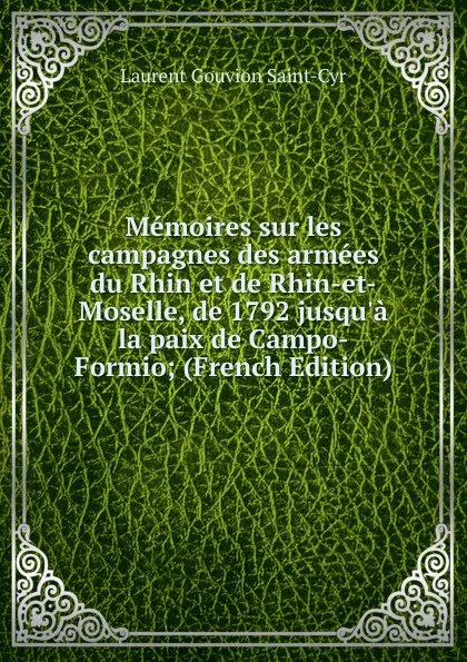 Обложка книги Memoires sur les campagnes des armees du Rhin et de Rhin-et-Moselle, de 1792 jusqu.a la paix de Campo-Formio; (French Edition), Laurent Gouvion Saint-Cyr