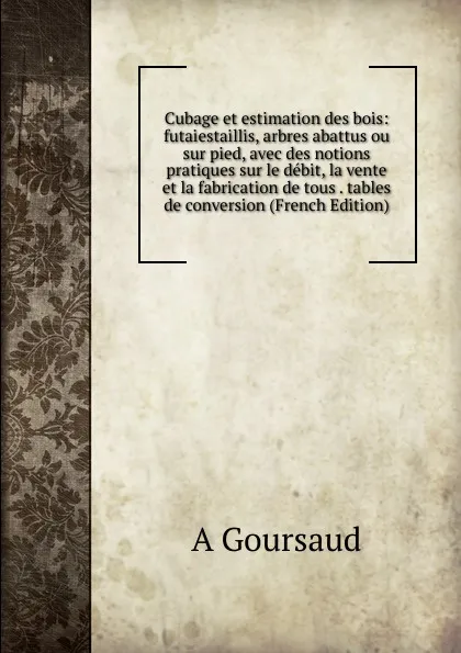 Обложка книги Cubage et estimation des bois: futaiestaillis, arbres abattus ou sur pied, avec des notions pratiques sur le debit, la vente et la fabrication de tous . tables de conversion (French Edition), A Goursaud