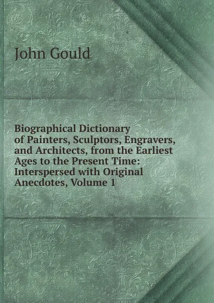 Обложка книги Biographical Dictionary of Painters, Sculptors, Engravers, and Architects, from the Earliest Ages to the Present Time: Interspersed with Original Anecdotes, Volume 1, John Gould