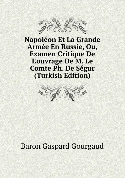 Обложка книги Napoleon Et La Grande Armee En Russie, Ou, Examen Critique De L.ouvrage De M. Le Comte Ph. De Segur (Turkish Edition), Baron Gaspard Gourgaud