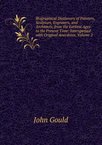 Обложка книги Biographical Dictionary of Painters, Sculptors, Engravers, and Architects, from the Earliest Ages to the Present Time: Interspersed with Original Anecdotes, Volume 2, John Gould