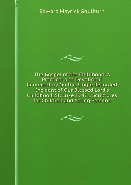 Обложка книги The Gospel of the Childhood: A Practical and Devotional Commentary On the Single Recorded Incident of Our Blessed Lord.s Childhood, St. Luke Ii. 41, . Scriptures for Children and Young Persons, Goulburn Edward Meyrick