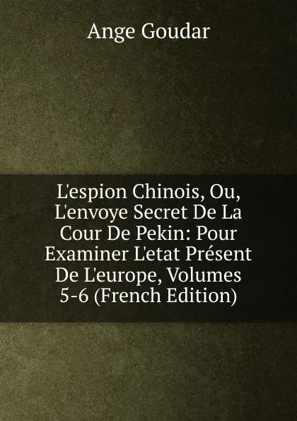 Обложка книги L.espion Chinois, Ou, L.envoye Secret De La Cour De Pekin: Pour Examiner L.etat Present De L.europe, Volumes 5-6 (French Edition), Ange Goudar