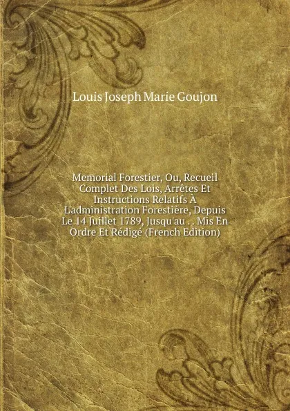 Обложка книги Memorial Forestier, Ou, Recueil Complet Des Lois, Arretes Et Instructions Relatifs A L.administration Forestiere, Depuis Le 14 Juillet 1789, Jusqu.au . . Mis En Ordre Et Redige (French Edition), Louis Joseph Marie Goujon