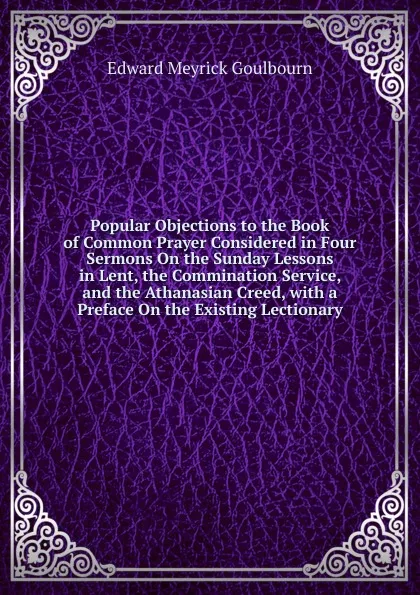 Обложка книги Popular Objections to the Book of Common Prayer Considered in Four Sermons On the Sunday Lessons in Lent, the Commination Service, and the Athanasian Creed, with a Preface On the Existing Lectionary, Edward Meyrick Goulbourn