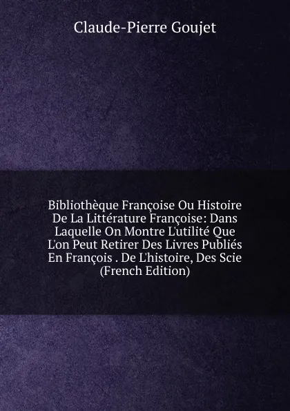 Обложка книги Bibliotheque Francoise Ou Histoire De La Litterature Francoise: Dans Laquelle On Montre L.utilite Que L.on Peut Retirer Des Livres Publies En Francois . De L.histoire, Des Scie (French Edition), Claude-Pierre Goujet