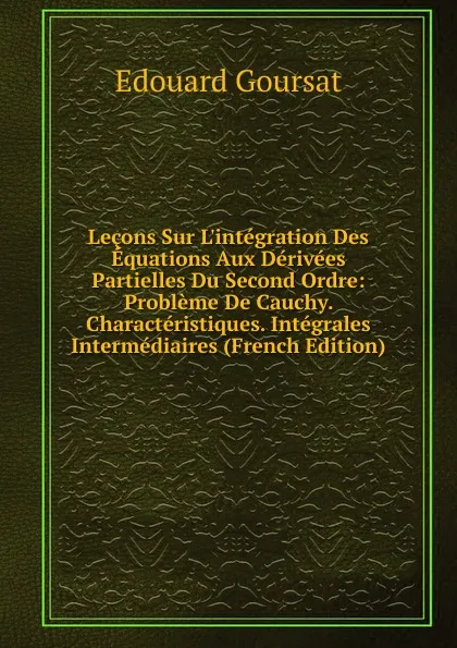 Обложка книги Lecons Sur L.integration Des Equations Aux Derivees Partielles Du Second Ordre: Probleme De Cauchy. Characteristiques. Integrales Intermediaires (French Edition), Edouard Goursat