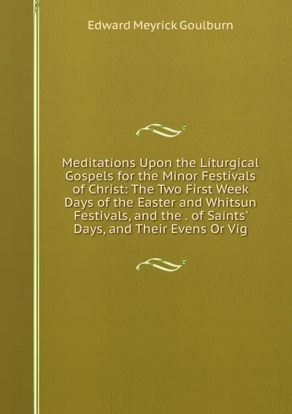 Обложка книги Meditations Upon the Liturgical Gospels for the Minor Festivals of Christ: The Two First Week Days of the Easter and Whitsun Festivals, and the . of Saints. Days, and Their Evens Or Vig, Goulburn Edward Meyrick