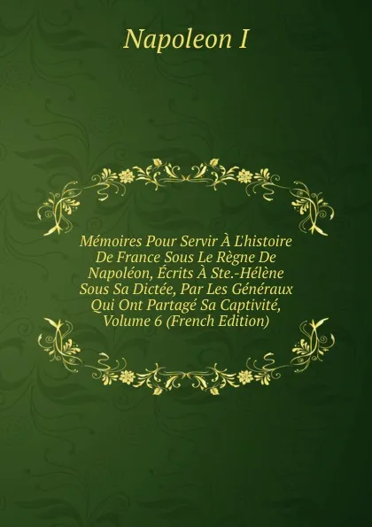 Обложка книги Memoires Pour Servir A L.histoire De France Sous Le Regne De Napoleon, Ecrits A Ste.-Helene Sous Sa Dictee, Par Les Generaux Qui Ont Partage Sa Captivite, Volume 6 (French Edition), Napoleon I