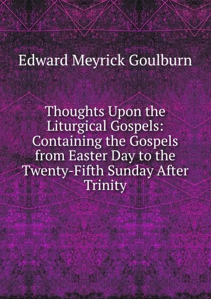 Обложка книги Thoughts Upon the Liturgical Gospels: Containing the Gospels from Easter Day to the Twenty-Fifth Sunday After Trinity, Goulburn Edward Meyrick