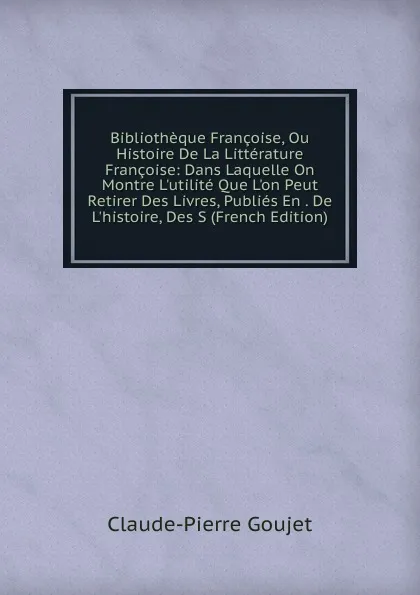 Обложка книги Bibliotheque Francoise, Ou Histoire De La Litterature Francoise: Dans Laquelle On Montre L.utilite Que L.on Peut Retirer Des Livres, Publies En . De L.histoire, Des S (French Edition), Claude-Pierre Goujet