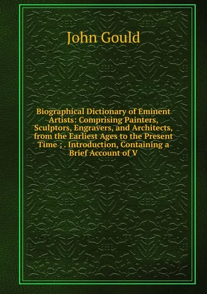 Обложка книги Biographical Dictionary of Eminent Artists: Comprising Painters, Sculptors, Engravers, and Architects, from the Earliest Ages to the Present Time ; . Introduction, Containing a Brief Account of V, John Gould