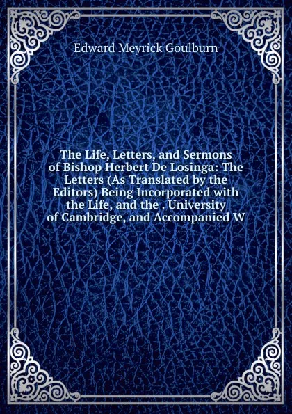 Обложка книги The Life, Letters, and Sermons of Bishop Herbert De Losinga: The Letters (As Translated by the Editors) Being Incorporated with the Life, and the . University of Cambridge, and Accompanied W, Goulburn Edward Meyrick
