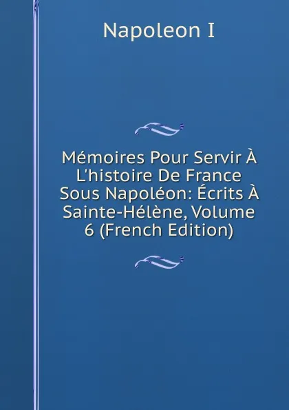 Обложка книги Memoires Pour Servir A L.histoire De France Sous Napoleon: Ecrits A Sainte-Helene, Volume 6 (French Edition), Napoleon I