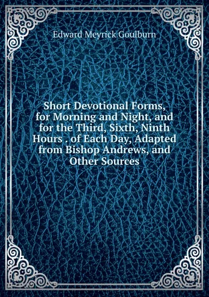 Обложка книги Short Devotional Forms, for Morning and Night, and for the Third, Sixth, Ninth Hours . of Each Day, Adapted from Bishop Andrews, and Other Sources, Goulburn Edward Meyrick