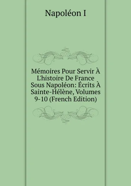 Обложка книги Memoires Pour Servir A L.histoire De France Sous Napoleon: Ecrits A Sainte-Helene, Volumes 9-10 (French Edition), Napoleon I