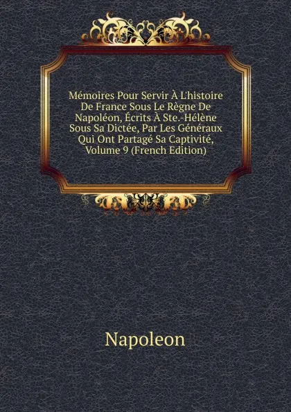 Обложка книги Memoires Pour Servir A L.histoire De France Sous Le Regne De Napoleon, Ecrits A Ste.-Helene Sous Sa Dictee, Par Les Generaux Qui Ont Partage Sa Captivite, Volume 9 (French Edition), Napoleon