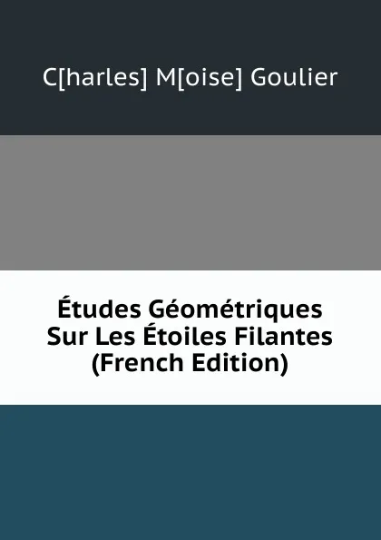 Обложка книги Etudes Geometriques Sur Les Etoiles Filantes (French Edition), C[harles] M[oise] Goulier