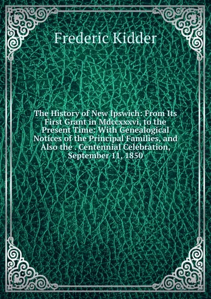 Обложка книги The History of New Ipswich: From Its First Grant in Mdccxxxvi, to the Present Time: With Genealogical Notices of the Principal Families, and Also the . Centennial Celebration, September 11, 1850, Frederic Kidder