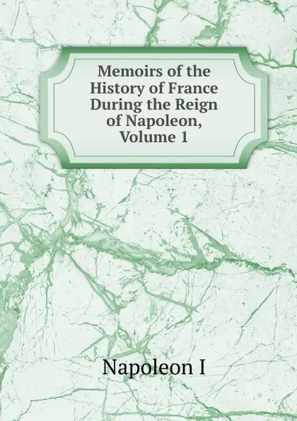 Обложка книги Memoirs of the History of France During the Reign of Napoleon, Volume 1, Gaspard Baron Gourgaud