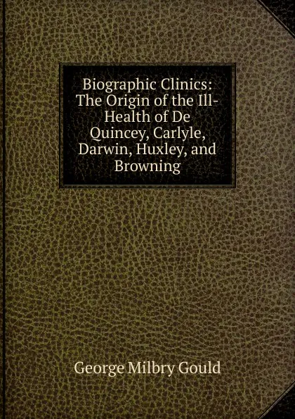 Обложка книги Biographic Clinics: The Origin of the Ill-Health of De Quincey, Carlyle, Darwin, Huxley, and Browning, George Milbry Gould