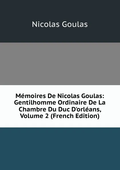 Обложка книги Memoires De Nicolas Goulas: Gentilhomme Ordinaire De La Chambre Du Duc D.orleans, Volume 2 (French Edition), Nicolas Goulas