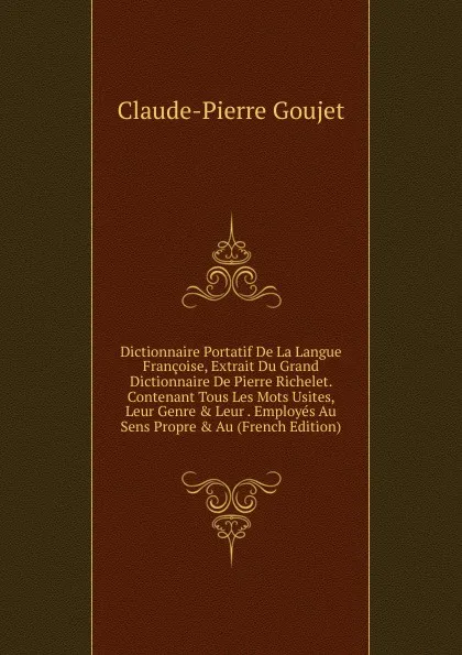 Обложка книги Dictionnaire Portatif De La Langue Francoise, Extrait Du Grand Dictionnaire De Pierre Richelet. Contenant Tous Les Mots Usites, Leur Genre . Leur . Employes Au Sens Propre . Au (French Edition), Claude-Pierre Goujet