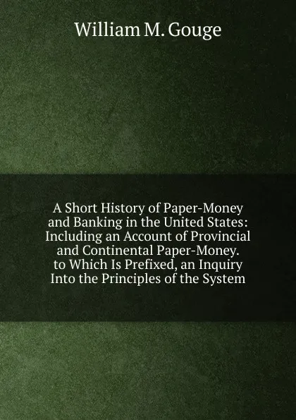 Обложка книги A Short History of Paper-Money and Banking in the United States: Including an Account of Provincial and Continental Paper-Money. to Which Is Prefixed, an Inquiry Into the Principles of the System, William M. Gouge