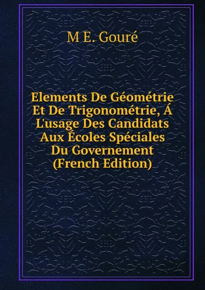 Обложка книги Elements De Geometrie Et De Trigonometrie, A L.usage Des Candidats Aux Ecoles Speciales Du Governement (French Edition), M E. Gouré