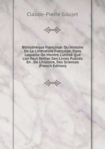 Обложка книги Bibliotheque Francoise: Ou Histoire De La Litterature Francoise, Dans Laquelle On Montre L.utilite Que L.on Peut Retirer Des Livres Publies En . De L.histoire, Des Sciences (French Edition), Claude-Pierre Goujet