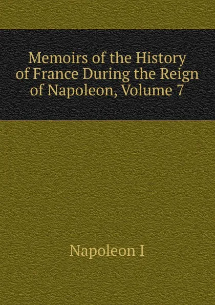 Обложка книги Memoirs of the History of France During the Reign of Napoleon, Volume 7, Gaspard Baron Gourgaud