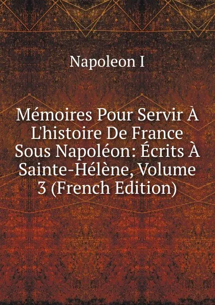 Обложка книги Memoires Pour Servir A L.histoire De France Sous Napoleon: Ecrits A Sainte-Helene, Volume 3 (French Edition), Napoleon I