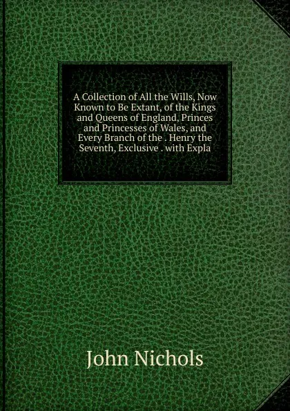 Обложка книги A Collection of All the Wills, Now Known to Be Extant, of the Kings and Queens of England, Princes and Princesses of Wales, and Every Branch of the . Henry the Seventh, Exclusive . with Expla, John Nichols