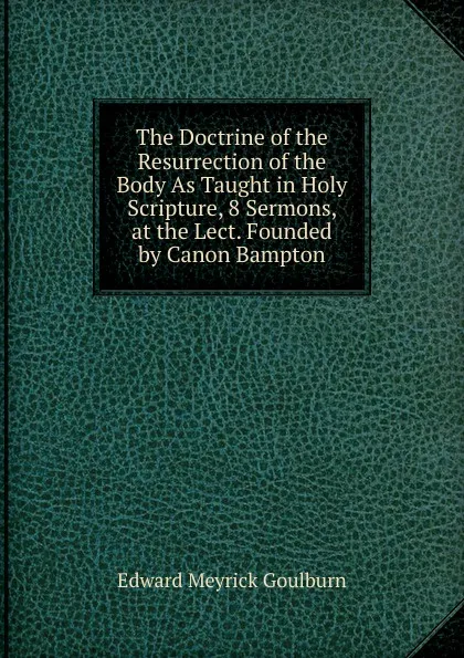 Обложка книги The Doctrine of the Resurrection of the Body As Taught in Holy Scripture, 8 Sermons, at the Lect. Founded by Canon Bampton, Goulburn Edward Meyrick