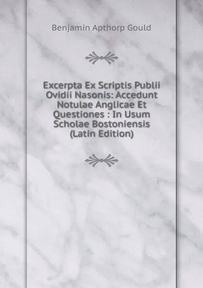 Обложка книги Excerpta Ex Scriptis Publii Ovidii Nasonis: Accedunt Notulae Anglicae Et Questiones : In Usum Scholae Bostoniensis (Latin Edition), Benjamin Apthorp Gould