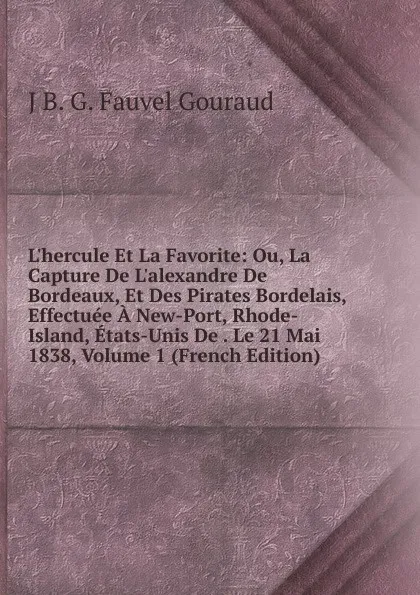 Обложка книги L.hercule Et La Favorite: Ou, La Capture De L.alexandre De Bordeaux, Et Des Pirates Bordelais, Effectuee A New-Port, Rhode-Island, Etats-Unis De . Le 21 Mai 1838, Volume 1 (French Edition), J B. G. Fauvel Gouraud