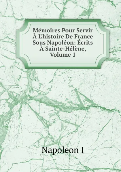 Обложка книги Memoires Pour Servir A L.histoire De France Sous Napoleon: Ecrits A Sainte-Helene, Volume 1, Napoleon I