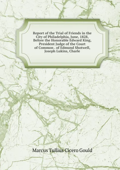 Обложка книги Report of the Trial of Friends in the City of Philadelphia, June, 1828, Before the Honorable Edward King, President Judge of the Court of Common . of Edmund Shotwell, Joseph Lukins, Charle, Marcus Tullius Cicero Gould