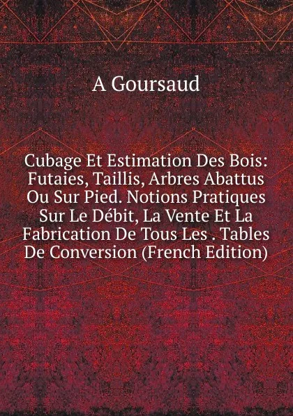 Обложка книги Cubage Et Estimation Des Bois: Futaies, Taillis, Arbres Abattus Ou Sur Pied. Notions Pratiques Sur Le Debit, La Vente Et La Fabrication De Tous Les . Tables De Conversion (French Edition), A Goursaud