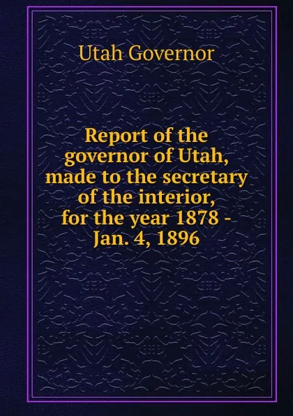 Обложка книги Report of the governor of Utah, made to the secretary of the interior, for the year 1878 -Jan. 4, 1896, Utah Governor