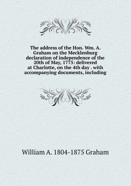 Обложка книги The address of the Hon. Wm. A. Graham on the Mecklenburg declaration of independence of the 20th of May, 1775: delivered at Charlotte, on the 4th day . with accompanying documents, including, William A. 1804-1875 Graham